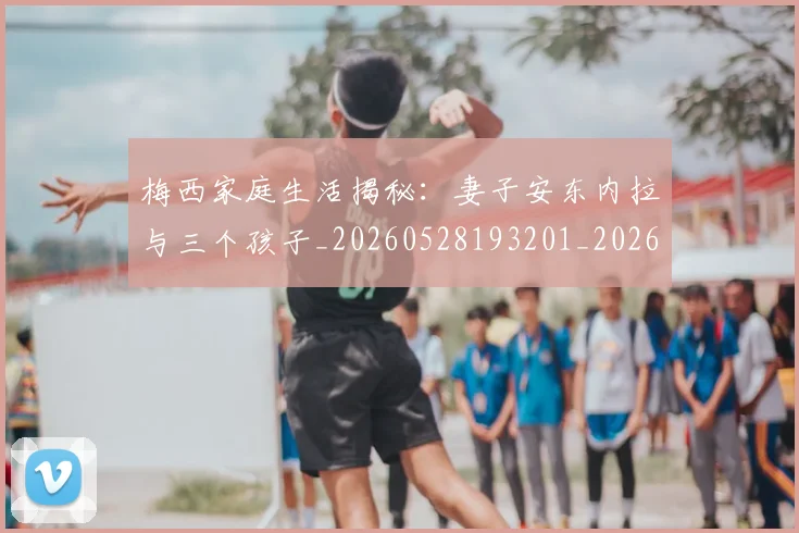 梅西家庭生活揭秘：妻子安东内拉与三个孩子_20260528193201_20260609221926