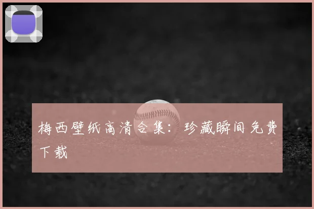 梅西壁纸高清合集:珍藏瞬间免费下载