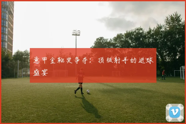 意甲金靴奖争夺:顶级射手的进球盛宴
