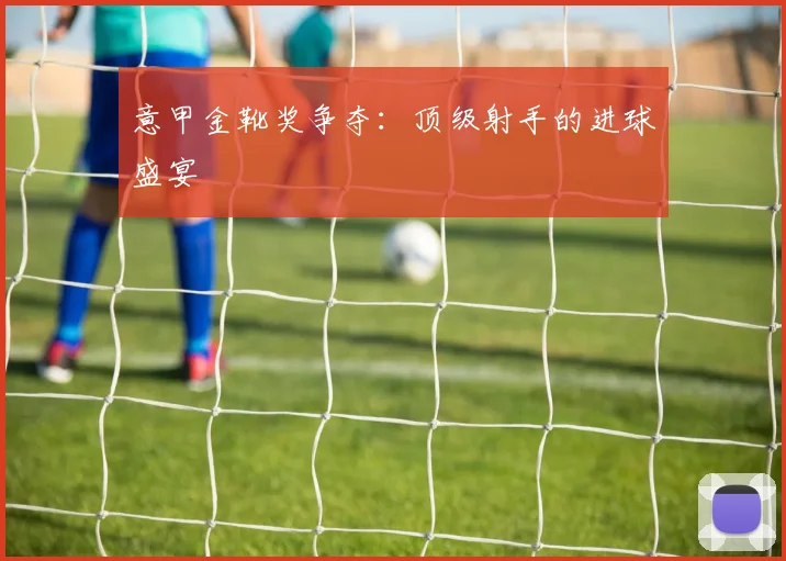 意甲金靴奖争夺:顶级射手的进球盛宴